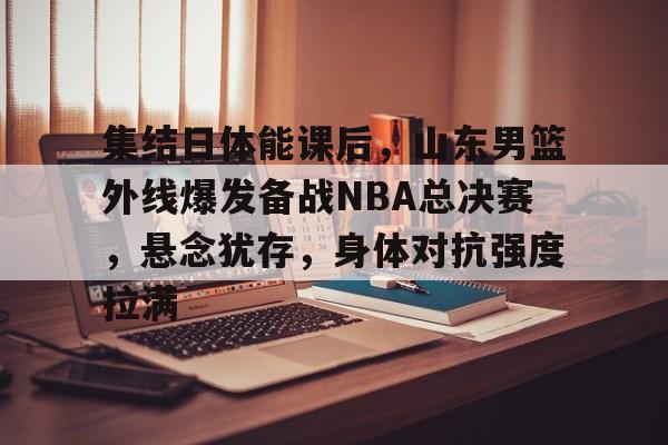 集结日体能课后，山东男篮外线爆发备战NBA总决赛，悬念犹存，身体对抗强度拉满的简单介绍爱游戏正版APP